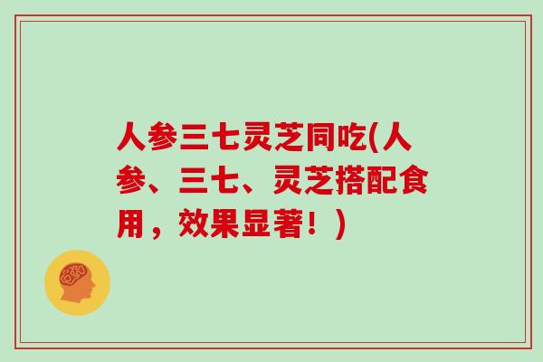 人参三七灵芝同吃(人参、三七、灵芝搭配食用，效果显著！)