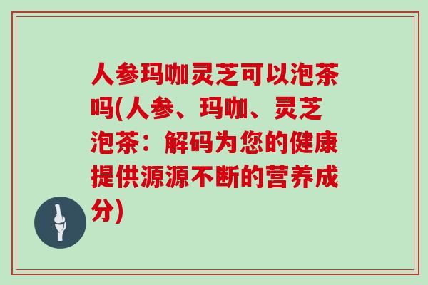 人参玛咖灵芝可以泡茶吗(人参、玛咖、灵芝泡茶：解码为您的健康提供源源不断的营养成分)