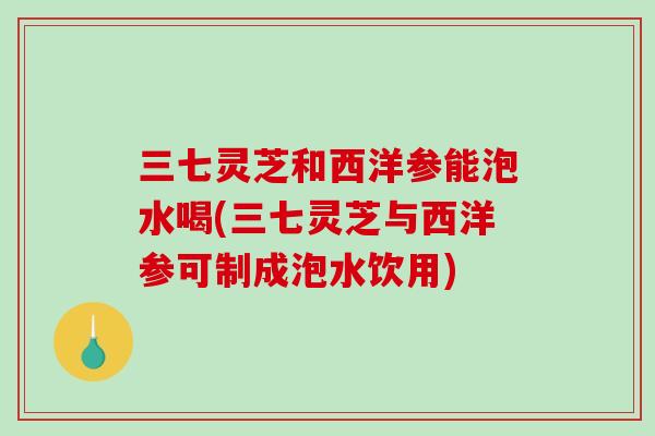 三七灵芝和西洋参能泡水喝(三七灵芝与西洋参可制成泡水饮用)