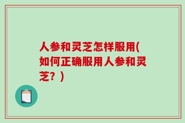 人参和灵芝怎样服用(如何正确服用人参和灵芝？)