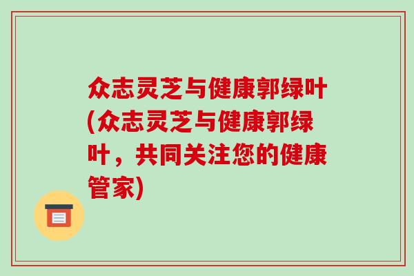 众志灵芝与健康郭绿叶(众志灵芝与健康郭绿叶，共同关注您的健康管家)