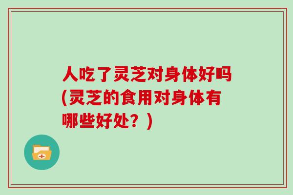 人吃了灵芝对身体好吗(灵芝的食用对身体有哪些好处？)