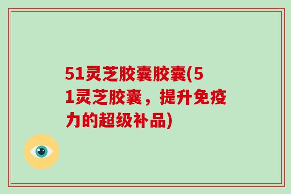 51灵芝胶囊胶囊(51灵芝胶囊，提升免疫力的超级补品)