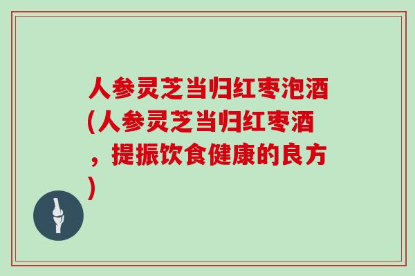 人参灵芝当归红枣泡酒(人参灵芝当归红枣酒，提振饮食健康的良方)