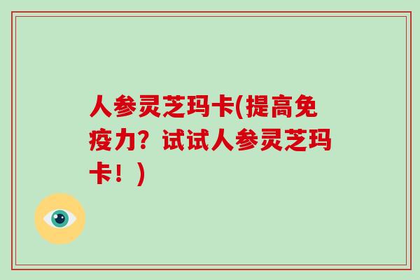 人参灵芝玛卡(提高免疫力？试试人参灵芝玛卡！)