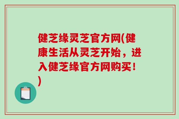 健芝缘灵芝官方网(健康生活从灵芝开始，进入健芝缘官方网购买！)