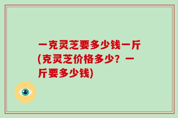 一克灵芝要多少钱一斤(克灵芝价格多少？一斤要多少钱)