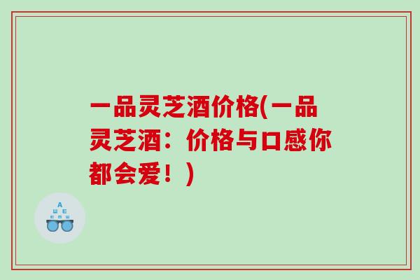 一品灵芝酒价格(一品灵芝酒：价格与口感你都会爱！)