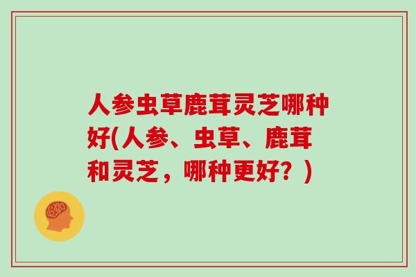 人参虫草鹿茸灵芝哪种好(人参、虫草、鹿茸和灵芝，哪种更好？)