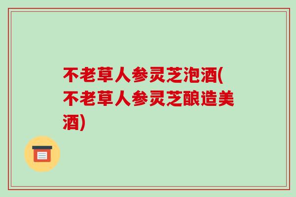 不老草人参灵芝泡酒(不老草人参灵芝酿造美酒)