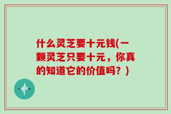 什么灵芝要十元钱(一颗灵芝只要十元，你真的知道它的价值吗？)