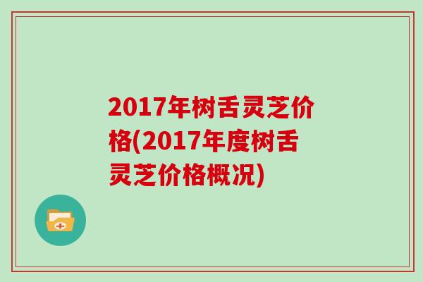 2017年树舌灵芝价格(2017年度树舌灵芝价格概况)