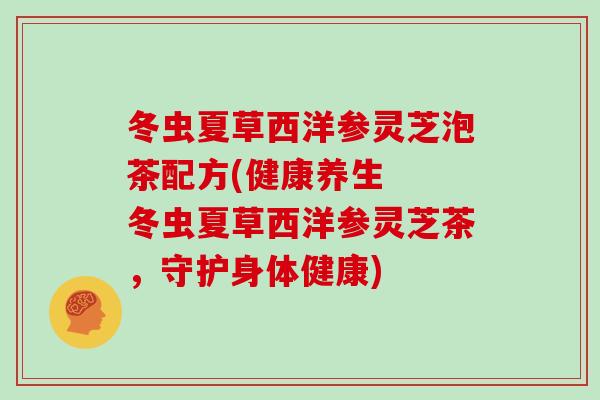 冬虫夏草西洋参灵芝泡茶配方(健康养生  冬虫夏草西洋参灵芝茶，守护身体健康)