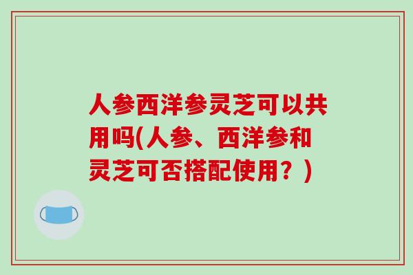 人参西洋参灵芝可以共用吗(人参、西洋参和灵芝可否搭配使用？)