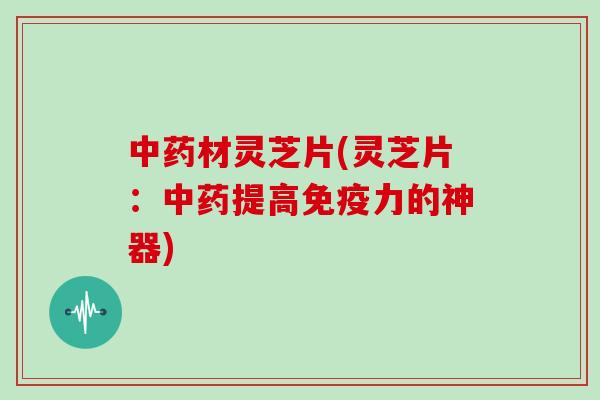 材灵芝片(灵芝片：提高免疫力的神器)