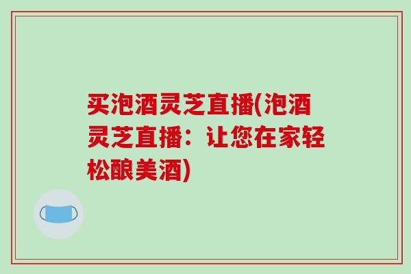买泡酒灵芝直播(泡酒灵芝直播：让您在家轻松酿美酒)
