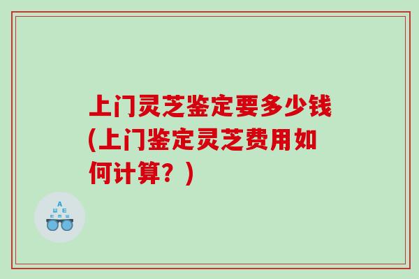 上门灵芝鉴定要多少钱(上门鉴定灵芝费用如何计算？)