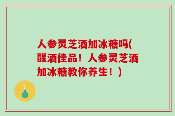 人参灵芝酒加冰糖吗(醒酒佳品！人参灵芝酒加冰糖教你养生！)