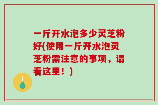 一斤开水泡多少灵芝粉好(使用一斤开水泡灵芝粉需注意的事项，请看这里！)