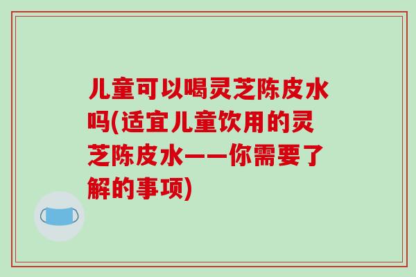 儿童可以喝灵芝陈皮水吗(适宜儿童饮用的灵芝陈皮水——你需要了解的事项)