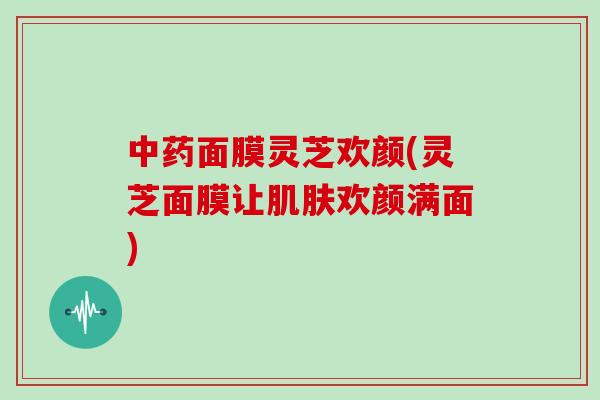 面膜灵芝欢颜(灵芝面膜让欢颜满面)