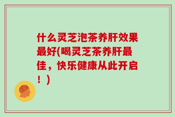 什么灵芝泡茶养效果好(喝灵芝茶养佳，快乐健康从此开启！)