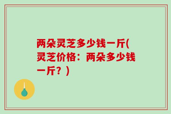 两朵灵芝多少钱一斤(灵芝价格：两朵多少钱一斤？)