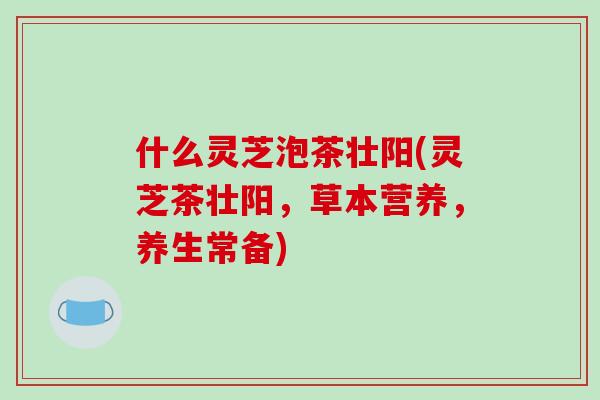 什么灵芝泡茶壮阳(灵芝茶壮阳，草本营养，养生常备)