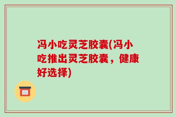 冯小吃灵芝胶囊(冯小吃推出灵芝胶囊，健康好选择)
