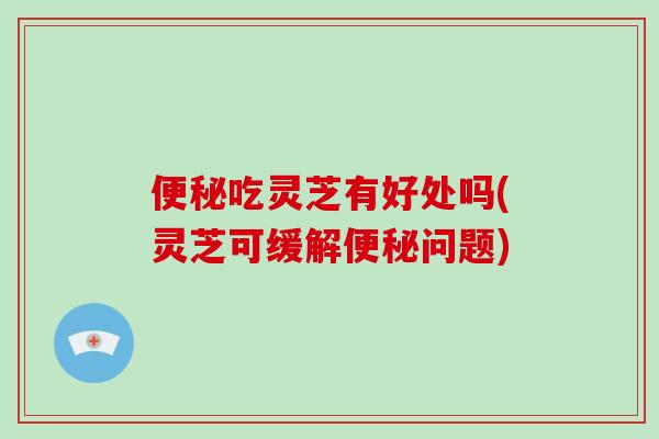 吃灵芝有好处吗(灵芝可缓解问题)