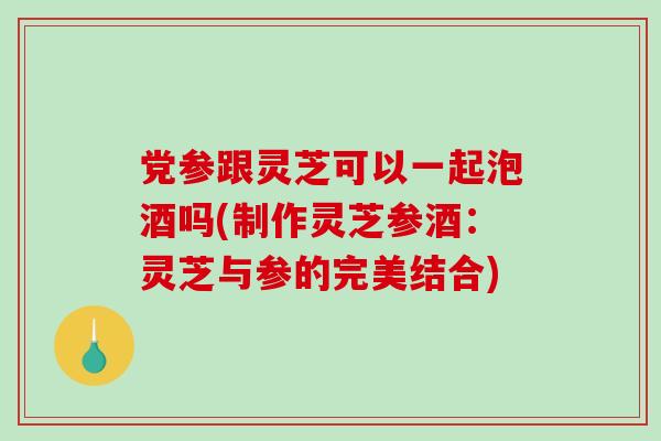 党参跟灵芝可以一起泡酒吗(制作灵芝参酒：灵芝与参的完美结合)