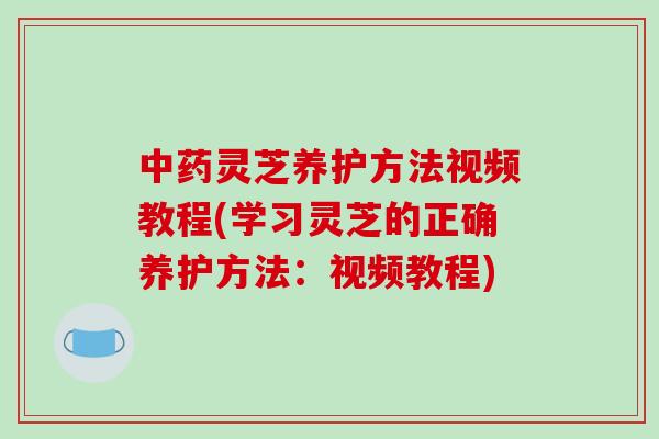 灵芝养护方法视频教程(学习灵芝的正确养护方法：视频教程)