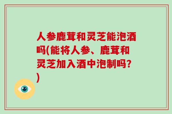 人参鹿茸和灵芝能泡酒吗(能将人参、鹿茸和灵芝加入酒中泡制吗？)