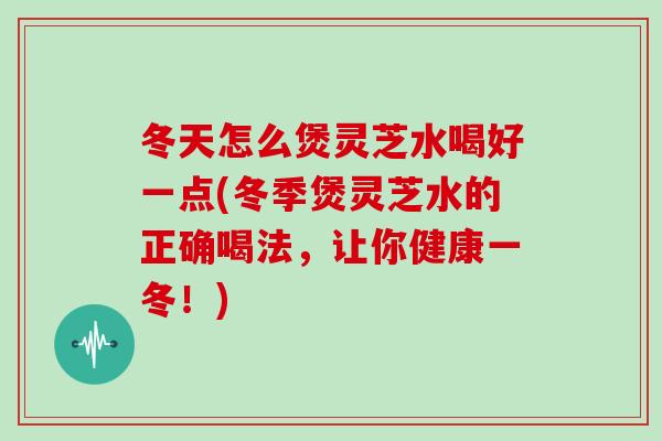冬天怎么煲灵芝水喝好一点(冬季煲灵芝水的正确喝法，让你健康一冬！)