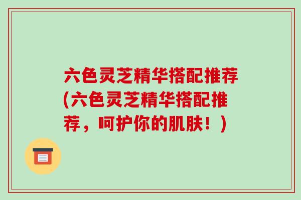 六色灵芝精华搭配推荐(六色灵芝精华搭配推荐，呵护你的！)