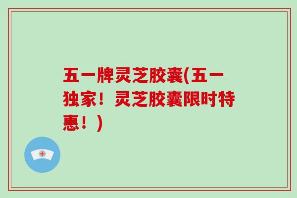 五一牌灵芝胶囊(五一独家！灵芝胶囊限时特惠！)