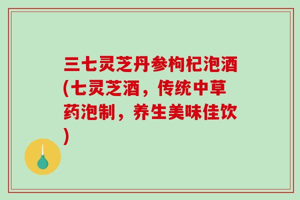 三七灵芝丹参枸杞泡酒(七灵芝酒，传统中草药泡制，养生美味佳饮)