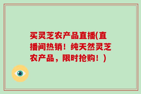 买灵芝农产品直播(直播间热销！纯天然灵芝农产品，限时抢购！)
