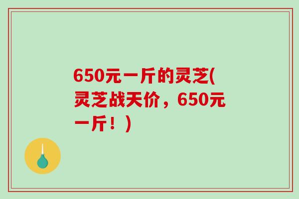 650元一斤的灵芝(灵芝战天价，650元一斤！)