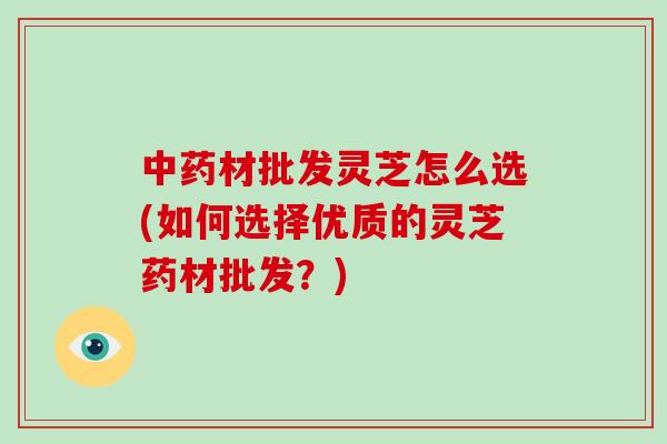 材批发灵芝怎么选(如何选择优质的灵芝药材批发？)