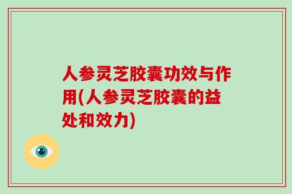 人参灵芝胶囊功效与作用(人参灵芝胶囊的益处和效力)