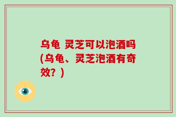 乌龟 灵芝可以泡酒吗(乌龟、灵芝泡酒有奇效？)