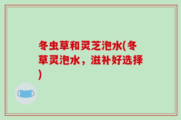 冬虫草和灵芝泡水(冬草灵泡水，滋补好选择)