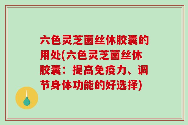 六色灵芝菌丝休胶囊的用处(六色灵芝菌丝休胶囊：提高免疫力、调节身体功能的好选择)