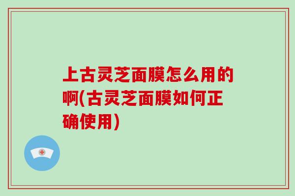 上古灵芝面膜怎么用的啊(古灵芝面膜如何正确使用)
