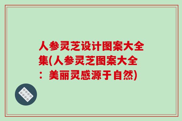人参灵芝设计图案大全集(人参灵芝图案大全：美丽灵感源于自然)