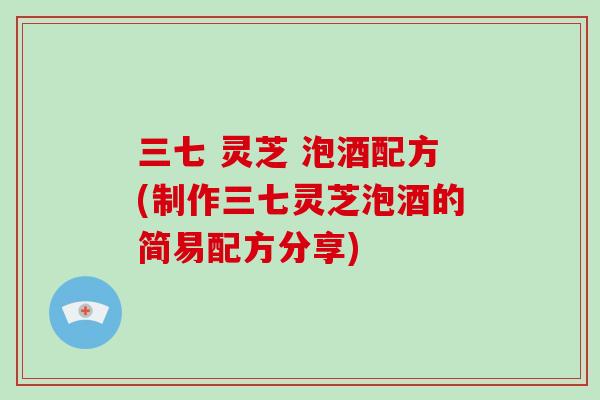 三七 灵芝 泡酒配方(制作三七灵芝泡酒的简易配方分享)