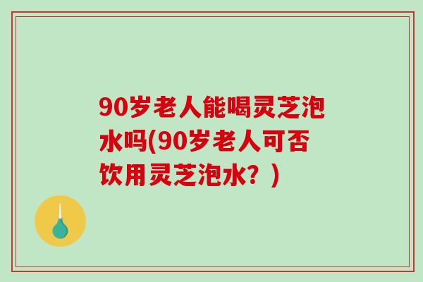 90岁老人能喝灵芝泡水吗(90岁老人可否饮用灵芝泡水？)