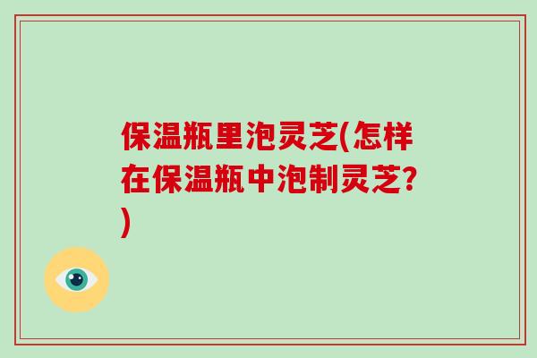 保温瓶里泡灵芝(怎样在保温瓶中泡制灵芝？)