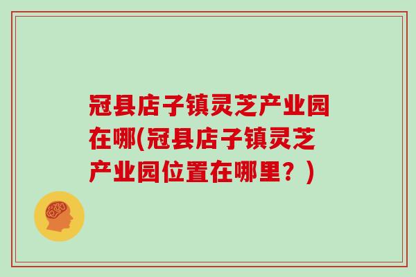 冠县店子镇灵芝产业园在哪(冠县店子镇灵芝产业园位置在哪里？)